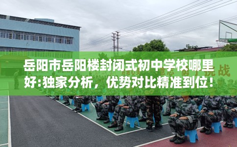 岳阳市岳阳楼封闭式初中学校哪里好:独家分析，优势对比精准到位！
