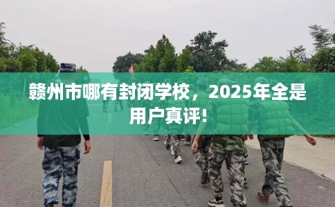 赣州市哪有封闭学校，2025年全是用户真评!