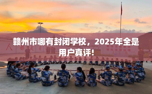 赣州市哪有封闭学校，2025年全是用户真评!