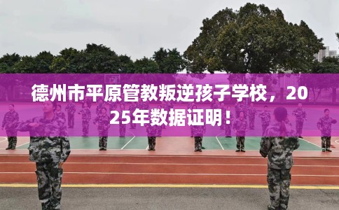 德州市平原管教叛逆孩子学校，2025年数据证明！