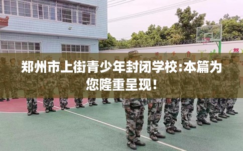 郑州市上街青少年封闭学校:本篇为您隆重呈现! 郑州市上街青少年封闭学校:本篇为您隆重呈现!