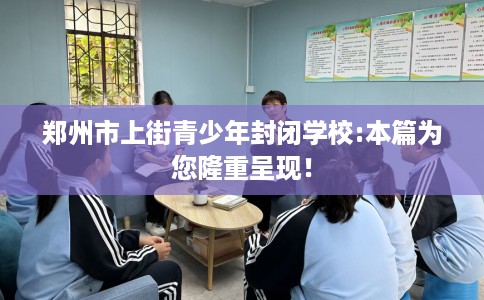 郑州市上街青少年封闭学校:本篇为您隆重呈现！