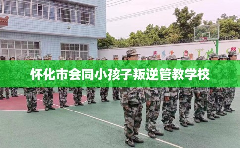 怀化市会同小孩子叛逆管教学校 怀化市会同小孩子叛逆管教学校