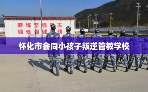 怀化市会同小孩子叛逆管教学校 怀化市会同小孩子叛逆管教学校