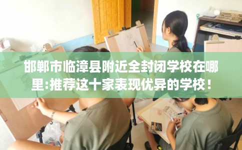 邯郸市临漳县附近全封闭学校在哪里:推荐这十家表现优异的学校！