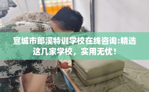 宣城市郎溪特训学校在线咨询:精选这几家学校，实用无忧！