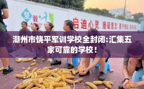 潮州市饶平军训学校全封闭:汇集五家可靠的学校！
