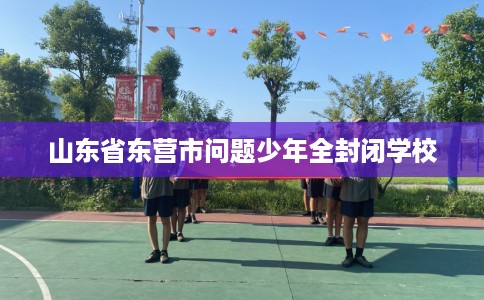 山东省东营市问题少年全封闭学校