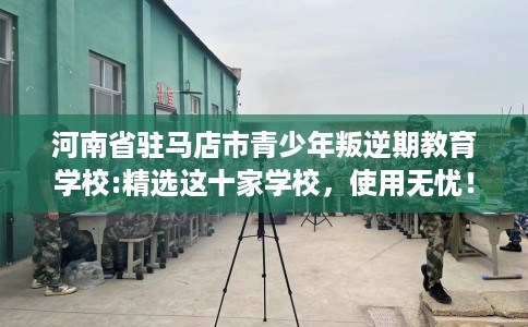 河南省驻马店市青少年叛逆期教育学校:精选这十家学校，使用无忧！