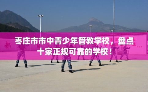 枣庄市市中青少年管教学校，盘点十家正规可靠的学校！