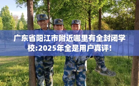 广东省阳江市附近哪里有全封闭学校:2025年全是用户真评!