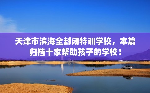 天津市滨海全封闭特训学校，本篇归档十家帮助孩子的学校！