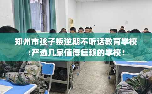 郑州市孩子叛逆期不听话教育学校:严选几家值得信赖的学校！