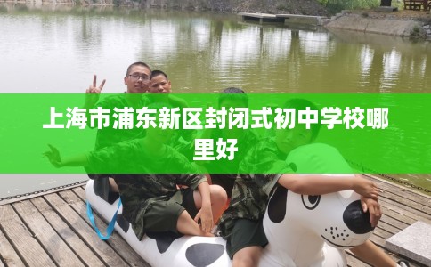 上海市浦东新区封闭式初中学校哪里好 上海市浦东新区封闭式初中学校哪里好
