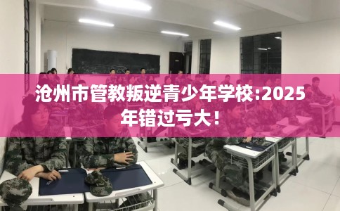 沧州市管教叛逆青少年学校:2025年错过亏大！