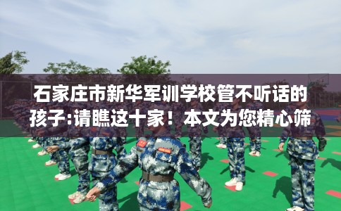 石家庄市新华军训学校管不听话的孩子:请瞧这十家！本文为您精心筛选！