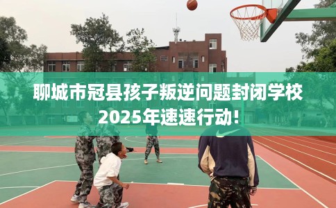 聊城市冠县孩子叛逆问题封闭学校2025年速速行动!