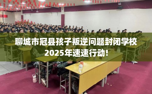 聊城市冠县孩子叛逆问题封闭学校2025年速速行动!