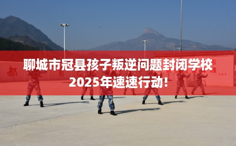 聊城市冠县孩子叛逆问题封闭学校2025年速速行动!
