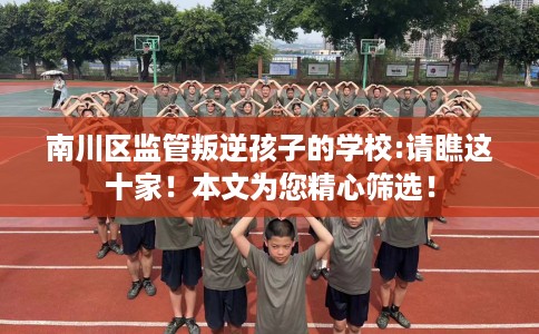 南川区监管叛逆孩子的学校:请瞧这十家！本文为您精心筛选！