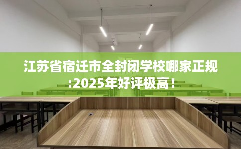 江苏省宿迁市全封闭学校哪家正规:2025年好评极高！