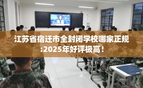 江苏省宿迁市全封闭学校哪家正规:2025年好评极高！