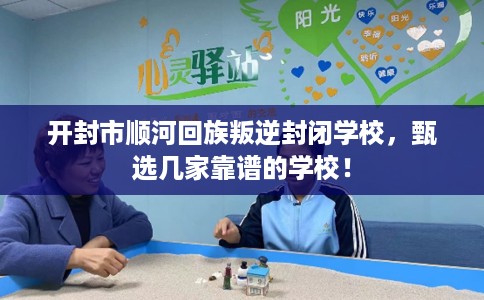 开封市顺河回族叛逆封闭学校，甄选几家靠谱的学校！