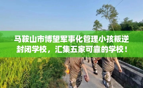 马鞍山市博望军事化管理小孩叛逆封闭学校,汇集五家可靠的学校! 马鞍山市博望军事化管理小孩叛逆封闭学校,汇集五家可靠的学校!