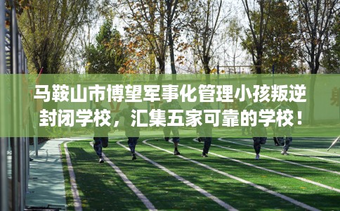 马鞍山市博望军事化管理小孩叛逆封闭学校,汇集五家可靠的学校! 马鞍山市博望军事化管理小孩叛逆封闭学校,汇集五家可靠的学校!