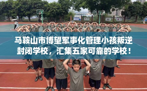 马鞍山市博望军事化管理小孩叛逆封闭学校，汇集五家可靠的学校！