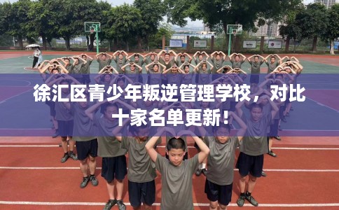 徐汇区青少年叛逆管理学校，对比十家名单更新！