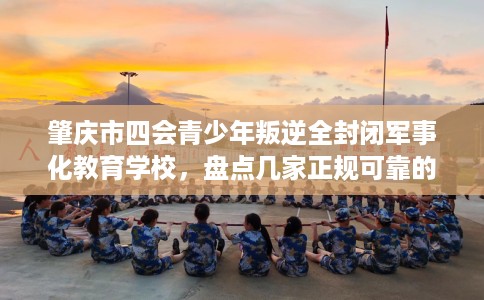 肇庆市四会青少年叛逆全封闭军事化教育学校，盘点几家正规可靠的学校！
