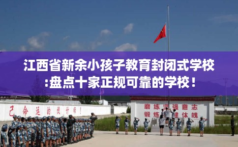 江西省新余小孩子教育封闭式学校:盘点十家正规可靠的学校！