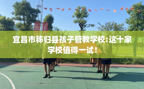 宜昌市秭归县孩子管教学校:这十家学校值得一试! 宜昌市秭归县孩子管教学校:这十家学校值得一试!