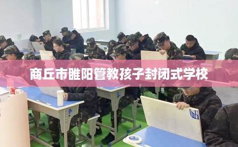 商丘市睢阳管教孩子封闭式学校