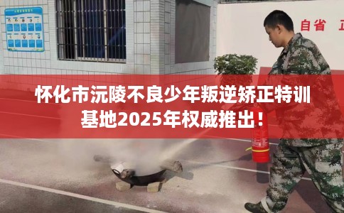 怀化市沅陵不良少年叛逆矫正特训基地2025年权威推出! 怀化市沅陵不良少年叛逆矫正特训基地2025年权威推出!