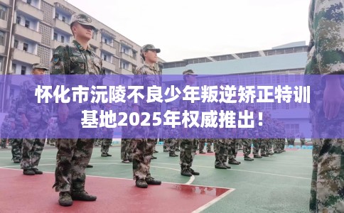 怀化市沅陵不良少年叛逆矫正特训基地2025年权威推出！