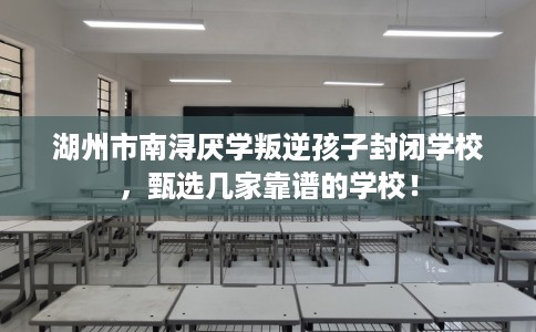 湖州市南浔厌学叛逆孩子封闭学校，甄选几家靠谱的学校！