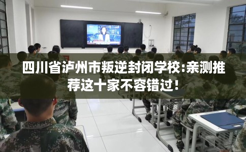 四川省泸州市叛逆封闭学校:亲测推荐这十家不容错过！