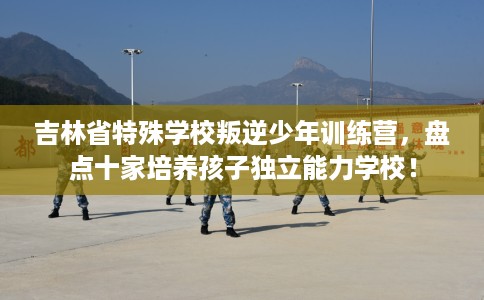 吉林省特殊学校叛逆少年训练营，盘点十家培养孩子独立能力学校！