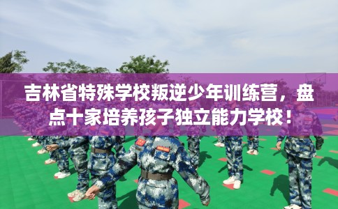 吉林省特殊学校叛逆少年训练营，盘点十家培养孩子独立能力学校！