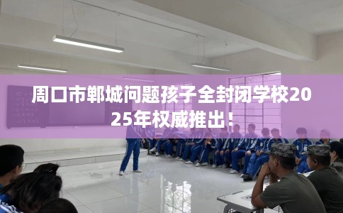 周口市郸城问题孩子全封闭学校2025年权威推出！