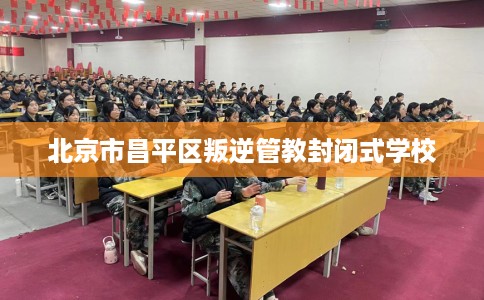 北京市昌平区叛逆管教封闭式学校
