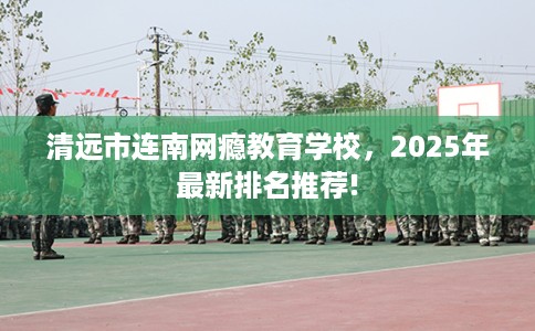 清远市连南网瘾教育学校，2025年最新排名推荐!