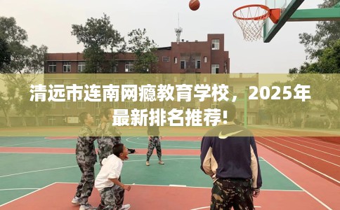 清远市连南网瘾教育学校，2025年最新排名推荐!