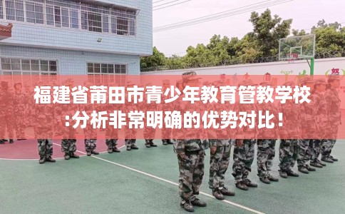 福建省莆田市青少年教育管教学校:分析非常明确的优势对比！