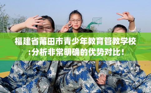 福建省莆田市青少年教育管教学校:分析非常明确的优势对比！