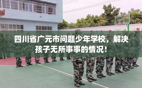 四川省广元市问题少年学校，解决孩子无所事事的情况！
