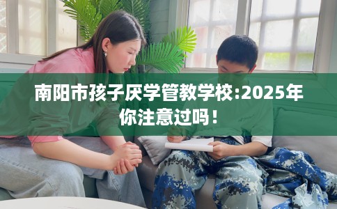 南阳市孩子厌学管教学校:2025年你注意过吗！