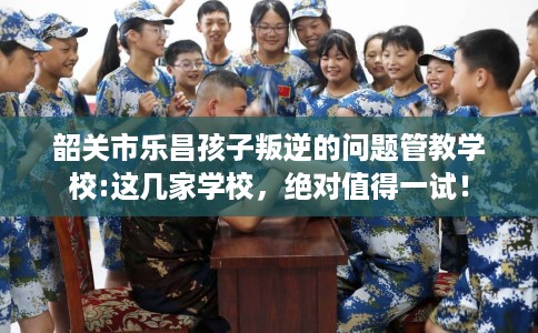 韶关市乐昌孩子叛逆的问题管教学校:这几家学校，绝对值得一试！